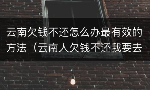 云南欠钱不还怎么办最有效的方法（云南人欠钱不还我要去他那里起诉吗）