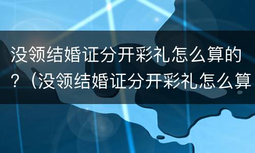 没领结婚证分开彩礼怎么算的?（没领结婚证分开彩礼怎么算的呢）
