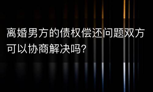 离婚男方的债权偿还问题双方可以协商解决吗？