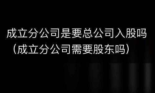 成立分公司是要总公司入股吗（成立分公司需要股东吗）