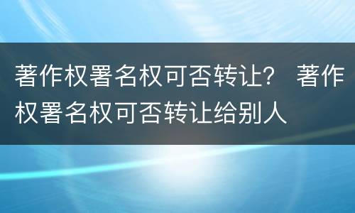 著作权署名权可否转让？ 著作权署名权可否转让给别人