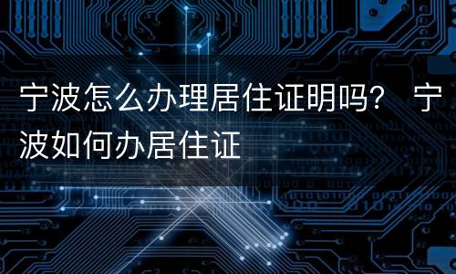 宁波怎么办理居住证明吗？ 宁波如何办居住证