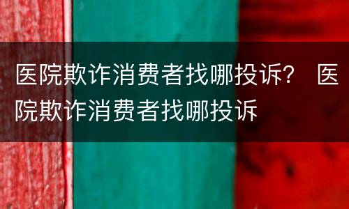医院欺诈消费者找哪投诉？ 医院欺诈消费者找哪投诉