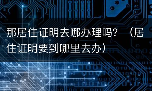 那居住证明去哪办理吗？（居住证明要到哪里去办）