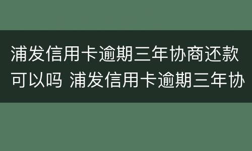 浦发信用卡逾期三年协商还款可以吗 浦发信用卡逾期三年协商还款可以吗怎么还