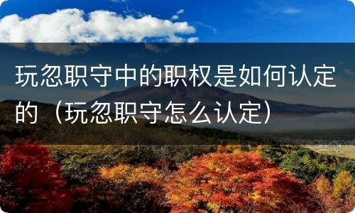 玩忽职守中的职权是如何认定的（玩忽职守怎么认定）