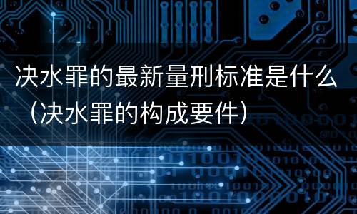 决水罪的最新量刑标准是什么（决水罪的构成要件）