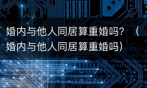 婚内与他人同居算重婚吗？（婚内与他人同居算重婚吗）