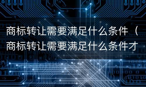 商标转让需要满足什么条件（商标转让需要满足什么条件才能转让）