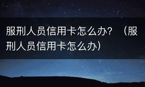 服刑人员信用卡怎么办？（服刑人员信用卡怎么办）