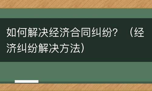 如何解决经济合同纠纷？（经济纠纷解决方法）
