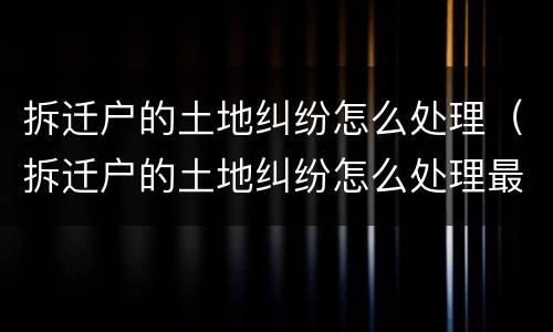 拆迁户的土地纠纷怎么处理（拆迁户的土地纠纷怎么处理最好）