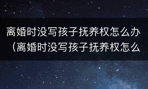 离婚时没写孩子抚养权怎么办（离婚时没写孩子抚养权怎么办理）