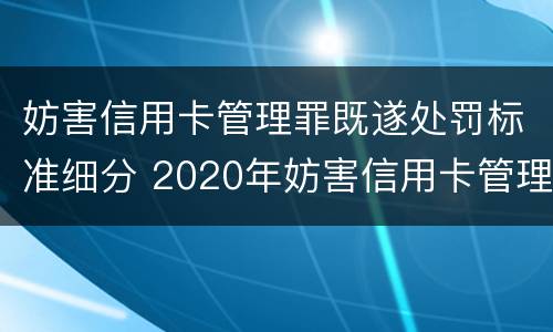 妨害信用卡管理罪既遂处罚标准细分 2020年妨害信用卡管理罪案例