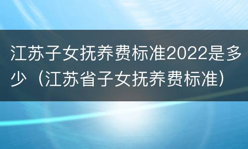 江苏子女抚养费标准2022是多少（江苏省子女抚养费标准）