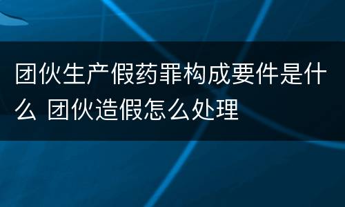 团伙生产假药罪构成要件是什么 团伙造假怎么处理