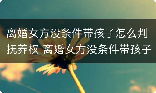 离婚女方没条件带孩子怎么判抚养权 离婚女方没条件带孩子怎么判抚养权的