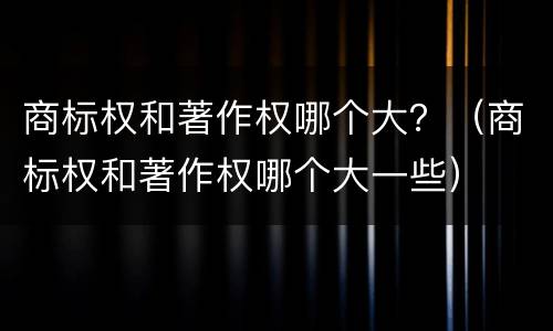 商标权和著作权哪个大？（商标权和著作权哪个大一些）