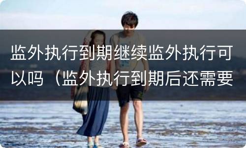 监外执行到期继续监外执行可以吗（监外执行到期后还需要坐牢吗）