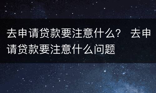 去申请贷款要注意什么？ 去申请贷款要注意什么问题