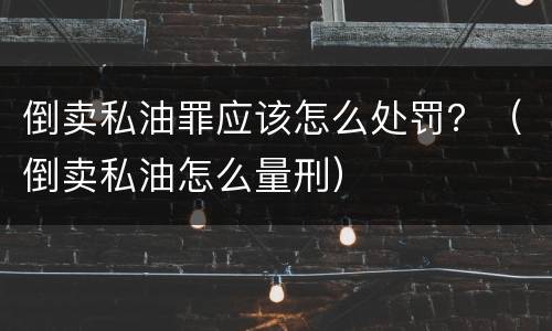 倒卖私油罪应该怎么处罚？（倒卖私油怎么量刑）