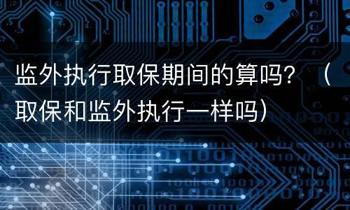 监外执行取保期间的算吗？（取保和监外执行一样吗）