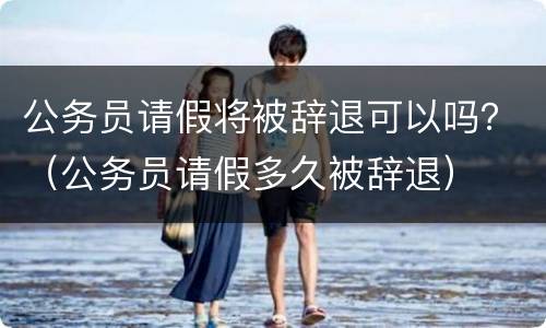 公务员请假将被辞退可以吗？（公务员请假多久被辞退）