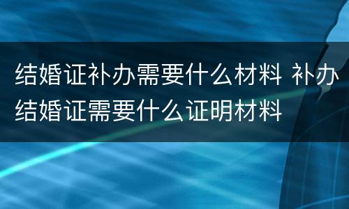 结婚证补办需要什么材料 补办结婚证需要什么证明材料