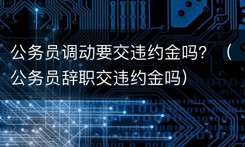 公务员调动要交违约金吗？（公务员辞职交违约金吗）