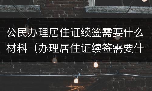公民办理居住证续签需要什么材料（办理居住证续签需要什么资料）