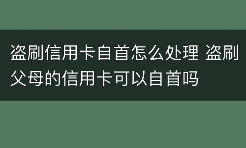盗刷信用卡自首怎么处理 盗刷父母的信用卡可以自首吗