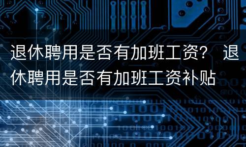 退休聘用是否有加班工资？ 退休聘用是否有加班工资补贴