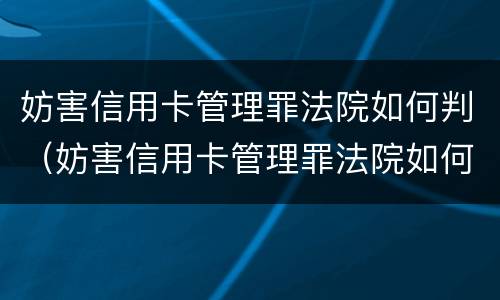 妨害信用卡管理罪法院如何判（妨害信用卡管理罪法院如何判决）