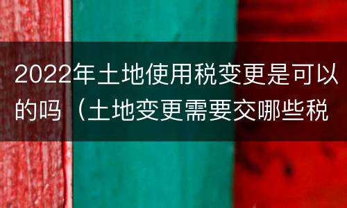 2022年土地使用税变更是可以的吗（土地变更需要交哪些税）