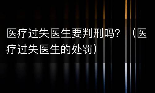 医疗过失医生要判刑吗？（医疗过失医生的处罚）