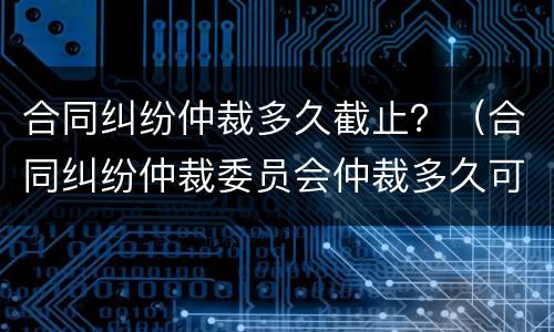 合同纠纷仲裁多久截止？（合同纠纷仲裁委员会仲裁多久可以立案?）