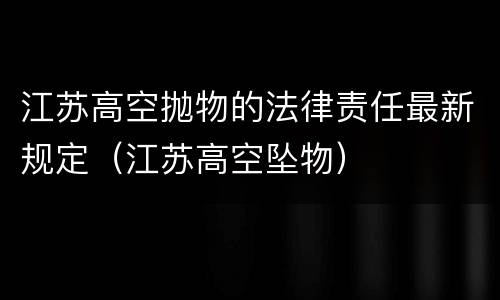 江苏高空抛物的法律责任最新规定（江苏高空坠物）