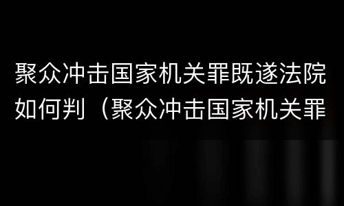 聚众冲击国家机关罪既遂法院如何判（聚众冲击国家机关罪既遂法院如何判决）