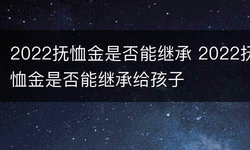 2022抚恤金是否能继承 2022抚恤金是否能继承给孩子