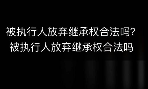 被执行人放弃继承权合法吗？ 被执行人放弃继承权合法吗