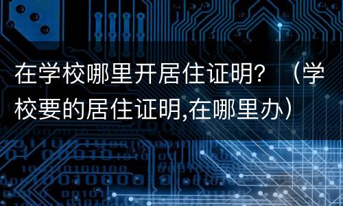 在学校哪里开居住证明？（学校要的居住证明,在哪里办）