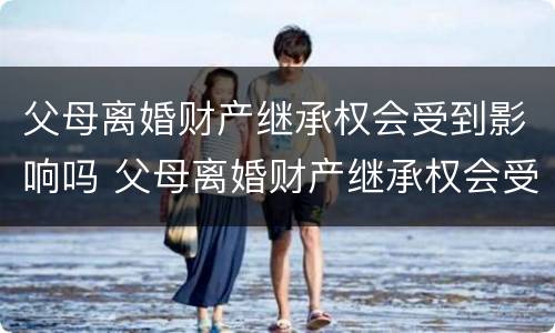父母离婚财产继承权会受到影响吗 父母离婚财产继承权会受到影响吗