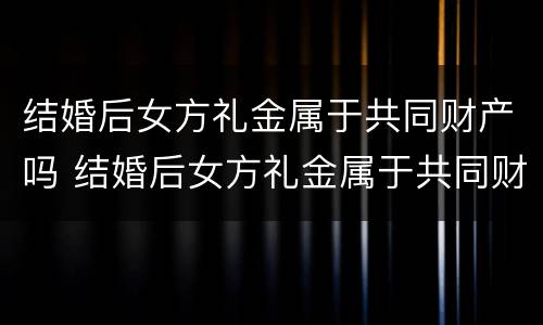 结婚后女方礼金属于共同财产吗 结婚后女方礼金属于共同财产吗为什么