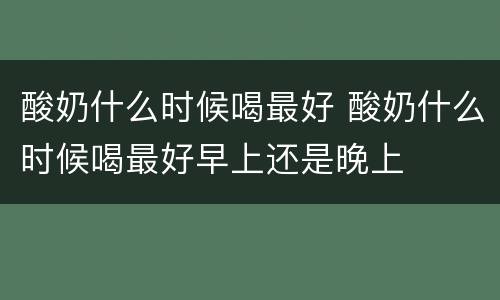 酸奶什么时候喝最好 酸奶什么时候喝最好早上还是晚上