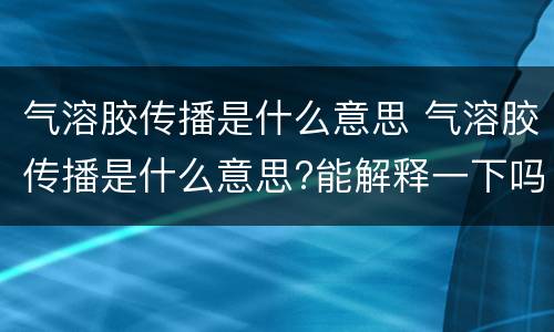 气溶胶传播是什么意思 气溶胶传播是什么意思?能解释一下吗?