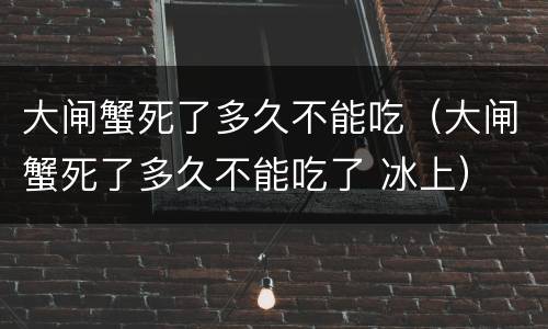 大闸蟹死了多久不能吃（大闸蟹死了多久不能吃了 冰上）