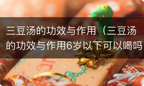 三豆汤的功效与作用（三豆汤的功效与作用6岁以下可以喝吗?）