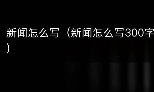 新闻怎么写（新闻怎么写300字）