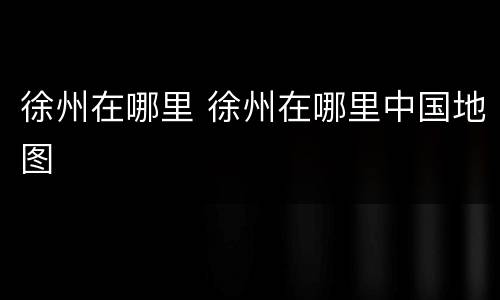 徐州在哪里 徐州在哪里中国地图