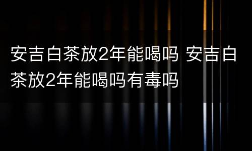 安吉白茶放2年能喝吗 安吉白茶放2年能喝吗有毒吗